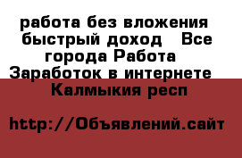 работа без вложения, быстрый доход - Все города Работа » Заработок в интернете   . Калмыкия респ.